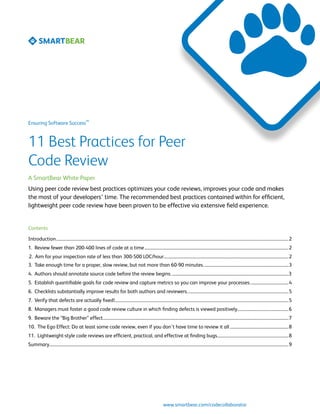 SM
Ensuring Software Success



11 Best Practices for Peer
Code Review
A SmartBear White Paper
Using peer code review best practices optimizes your code reviews, improves your code and makes
the most of your developers’ time. The recommended best practices contained within for efficient,
lightweight peer code review have been proven to be effective via extensive field experience.


Contents

Introduction	��������������������������������������������������������������������������������������������������������������������������������������������������������������������������������������������������������������������������2
1. Review fewer than 200-400 lines of code at a time	���������������������������������������������������������������������������������������������������������������������������������������2
2. Aim for your inspection rate of less than 300-500 LOC/hour......................................................................................................................2
3. Take enough time for a proper, slow review, but not more than 60-90 minutes.................................................................................3
4. Authors should annotate source code before the review begins...............................................................................................................3
5. Establish quantifiable goals for code review and capture metrics so you can improve your processes.....................................4
6. Checklists substantially improve results for both authors and reviewers................................................................................................5
7. Verify that defects are actually fixed!...................................................................................................................................................................5
8. Managers must foster a good code review culture in which finding defects is viewed positively................................................6
9. Beware the “Big Brother” effect...............................................................................................................................................................................7
10. The Ego Effect: Do at least some code review, even if you don’t have time to review it all........................................................8
11. Lightweight-style code reviews are efficient, practical, and effective at finding bugs....................................................................8
Summary	��������������������������������������������������������������������������������������������������������������������������������������������������������������������������������������������������������������������������������9




                                                                                                                       www.smartbear.com/codecollaborator
 