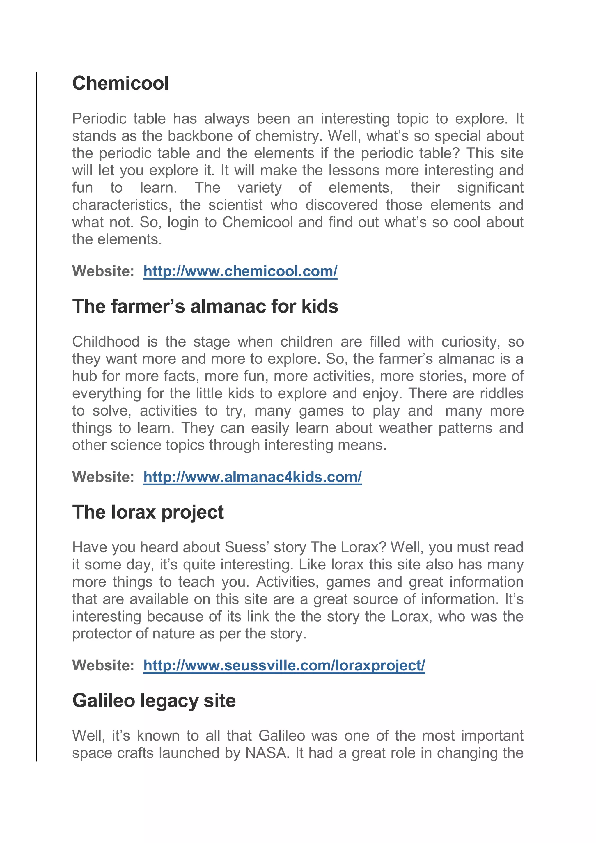 Chemicool
Periodic table has always been an interesting topic to explore. It
stands as the backbone of chemistry. Well, what’s so special about
the periodic table and the elements if the periodic table? This site
will let you explore it. It will make the lessons more interesting and
fun to learn. The variety of elements, their significant
characteristics, the scientist who discovered those elements and
what not. So, login to Chemicool and find out what’s so cool about
the elements.
Website: http://www.chemicool.com/
The farmer’s almanac for kids
Childhood is the stage when children are filled with curiosity, so
they want more and more to explore. So, the farmer’s almanac is a
hub for more facts, more fun, more activities, more stories, more of
everything for the little kids to explore and enjoy. There are riddles
to solve, activities to try, many games to play and many more
things to learn. They can easily learn about weather patterns and
other science topics through interesting means.
Website: http://www.almanac4kids.com/
The lorax project
Have you heard about Suess’ story The Lorax? Well, you must read
it some day, it’s quite interesting. Like lorax this site also has many
more things to teach you. Activities, games and great information
that are available on this site are a great source of information. It’s
interesting because of its link the the story the Lorax, who was the
protector of nature as per the story.
Website: http://www.seussville.com/loraxproject/
Galileo legacy site
Well, it’s known to all that Galileo was one of the most important
space crafts launched by NASA. It had a great role in changing the
 