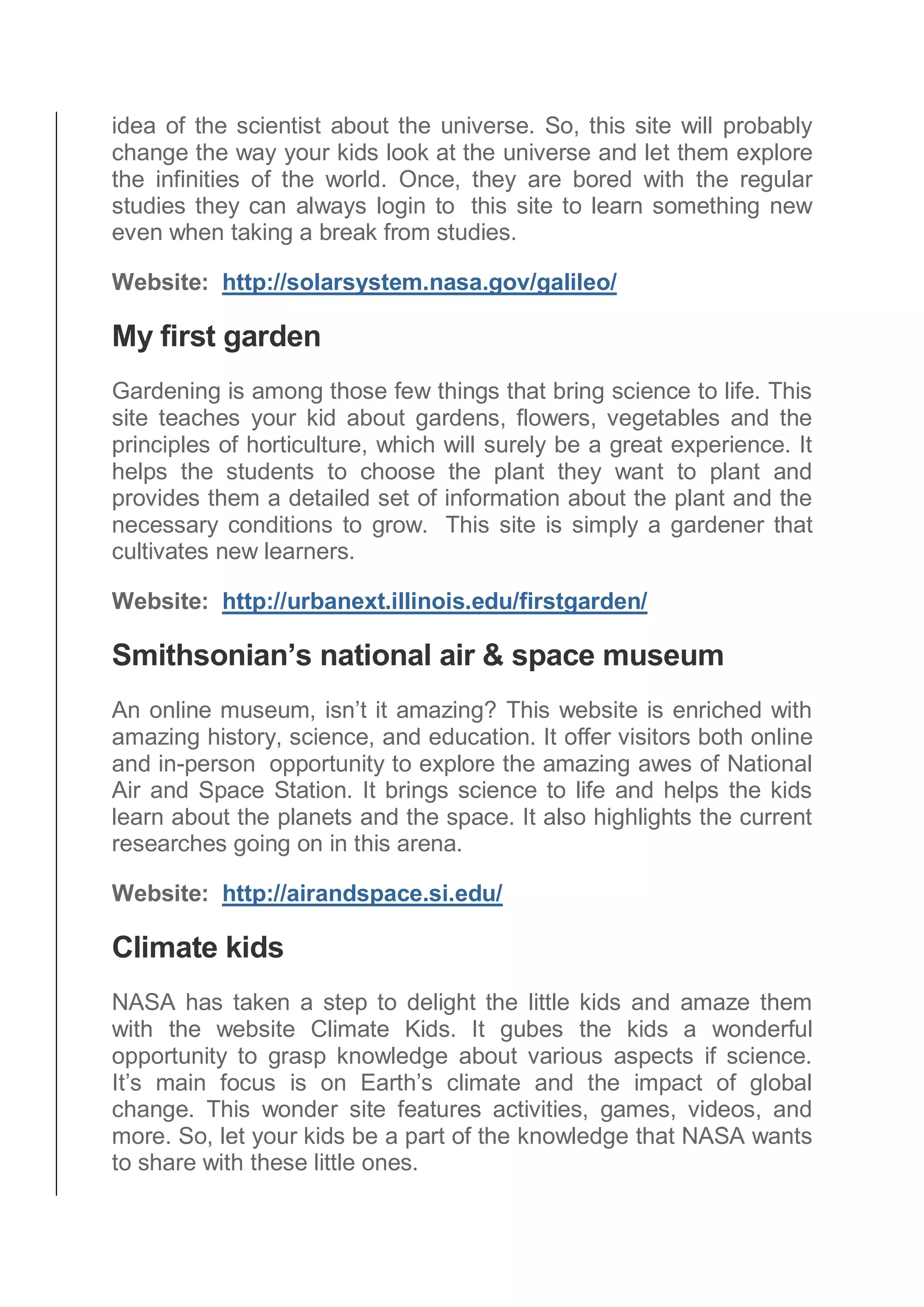 idea of the scientist about the universe. So, this site will probably
change the way your kids look at the universe and let them explore
the infinities of the world. Once, they are bored with the regular
studies they can always login to this site to learn something new
even when taking a break from studies.
Website: http://solarsystem.nasa.gov/galileo/
My first garden
Gardening is among those few things that bring science to life. This
site teaches your kid about gardens, flowers, vegetables and the
principles of horticulture, which will surely be a great experience. It
helps the students to choose the plant they want to plant and
provides them a detailed set of information about the plant and the
necessary conditions to grow. This site is simply a gardener that
cultivates new learners.
Website: http://urbanext.illinois.edu/firstgarden/
Smithsonian’s national air & space museum
An online museum, isn’t it amazing? This website is enriched with
amazing history, science, and education. It offer visitors both online
and in-person opportunity to explore the amazing awes of National
Air and Space Station. It brings science to life and helps the kids
learn about the planets and the space. It also highlights the current
researches going on in this arena.
Website: http://airandspace.si.edu/
Climate kids
NASA has taken a step to delight the little kids and amaze them
with the website Climate Kids. It gubes the kids a wonderful
opportunity to grasp knowledge about various aspects if science.
It’s main focus is on Earth’s climate and the impact of global
change. This wonder site features activities, games, videos, and
more. So, let your kids be a part of the knowledge that NASA wants
to share with these little ones.
 