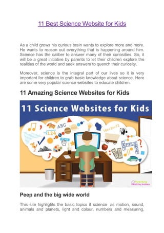 11 Best Science Website for Kids
As a child grows his curious brain wants to explore more and more.
He wants to reason out everything that is happening around him.
Science has the caliber to answer many of their curiosities. So, it
will be a great initiative by parents to let their children explore the
realities of the world and seek answers to quench their curiosity.
Moreover, science is the integral part of our lives so it is very
important for children to grab basic knowledge about science. Here
are some very popular science websites to educate children.
11 Amazing Science Websites for Kids
Peep and the big wide world
This site highlights the basic topics if science as motion, sound,
animals and planets, light and colour, numbers and measuring,
 