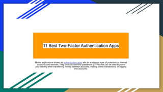 11 Best Two-Factor Authentication Apps
Mobile applications known as authentication apps add an additional layer of protection to internet
accounts and services. They produce one-time passwords (OTPs) that can be used to prove
your identity when transferring money between accounts, making online transactions, or logging
into accounts.