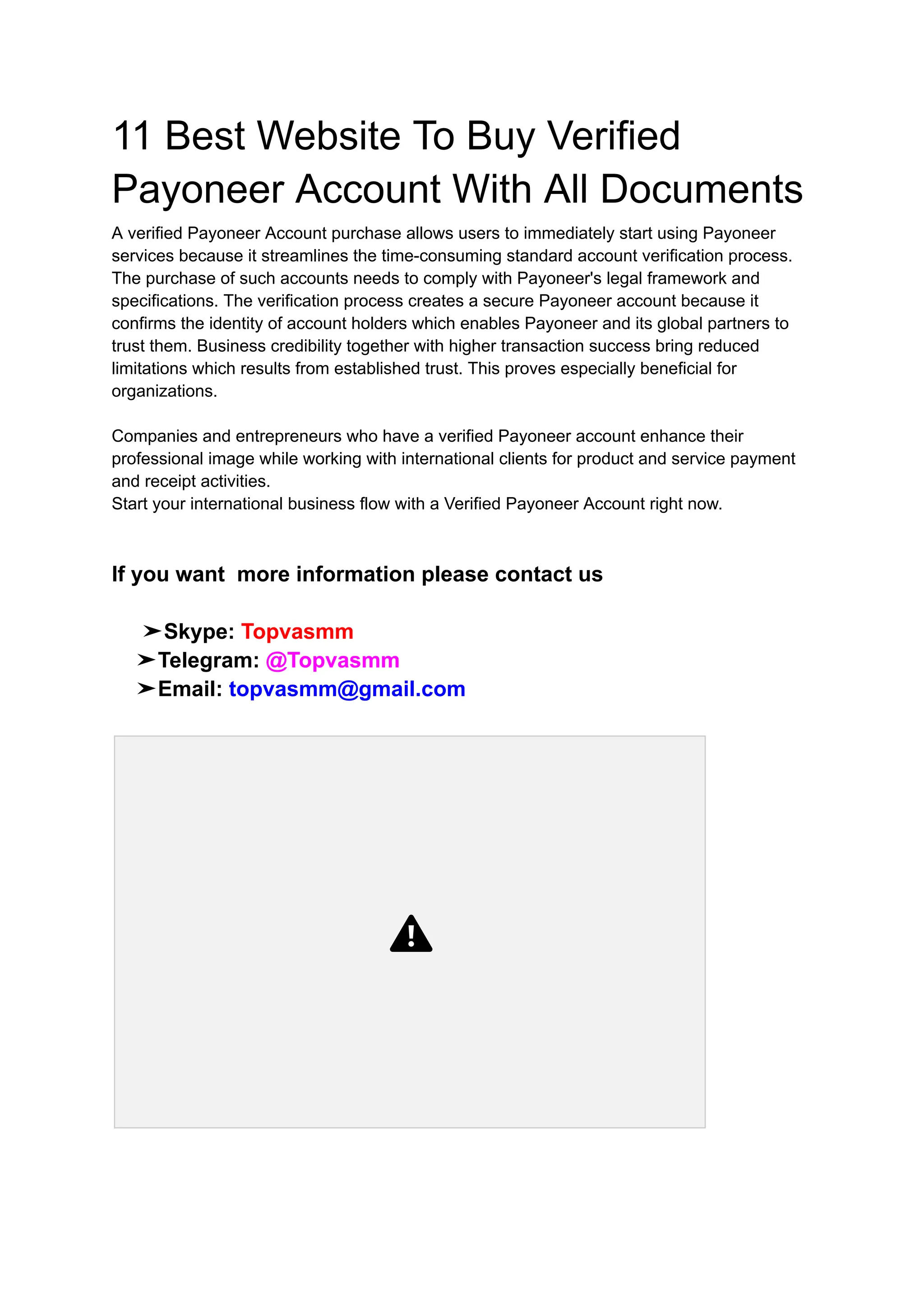 11 Best Website To Buy Verified
Payoneer Account With All Documents
A verified Payoneer Account purchase allows users to immediately start using Payoneer
services because it streamlines the time-consuming standard account verification process.
The purchase of such accounts needs to comply with Payoneer's legal framework and
specifications. The verification process creates a secure Payoneer account because it
confirms the identity of account holders which enables Payoneer and its global partners to
trust them. Business credibility together with higher transaction success bring reduced
limitations which results from established trust. This proves especially beneficial for
organizations.
Companies and entrepreneurs who have a verified Payoneer account enhance their
professional image while working with international clients for product and service payment
and receipt activities.
Start your international business flow with a Verified Payoneer Account right now.
If you want more information please contact us
➤Skype: Topvasmm
➤Telegram: @Topvasmm
➤Email: topvasmm@gmail.com
 