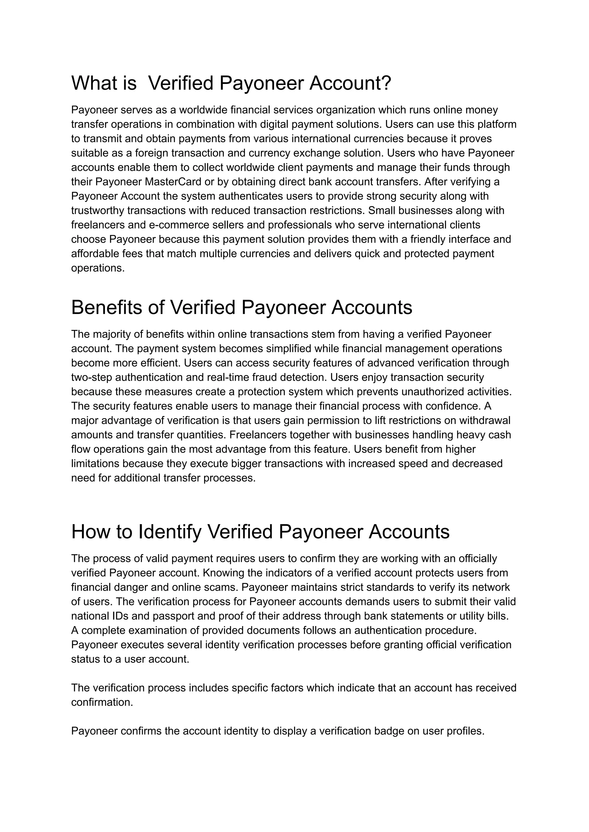 What is Verified Payoneer Account?
Payoneer serves as a worldwide financial services organization which runs online money
transfer operations in combination with digital payment solutions. Users can use this platform
to transmit and obtain payments from various international currencies because it proves
suitable as a foreign transaction and currency exchange solution. Users who have Payoneer
accounts enable them to collect worldwide client payments and manage their funds through
their Payoneer MasterCard or by obtaining direct bank account transfers. After verifying a
Payoneer Account the system authenticates users to provide strong security along with
trustworthy transactions with reduced transaction restrictions. Small businesses along with
freelancers and e-commerce sellers and professionals who serve international clients
choose Payoneer because this payment solution provides them with a friendly interface and
affordable fees that match multiple currencies and delivers quick and protected payment
operations.
Benefits of Verified Payoneer Accounts
The majority of benefits within online transactions stem from having a verified Payoneer
account. The payment system becomes simplified while financial management operations
become more efficient. Users can access security features of advanced verification through
two-step authentication and real-time fraud detection. Users enjoy transaction security
because these measures create a protection system which prevents unauthorized activities.
The security features enable users to manage their financial process with confidence. A
major advantage of verification is that users gain permission to lift restrictions on withdrawal
amounts and transfer quantities. Freelancers together with businesses handling heavy cash
flow operations gain the most advantage from this feature. Users benefit from higher
limitations because they execute bigger transactions with increased speed and decreased
need for additional transfer processes.
How to Identify Verified Payoneer Accounts
The process of valid payment requires users to confirm they are working with an officially
verified Payoneer account. Knowing the indicators of a verified account protects users from
financial danger and online scams. Payoneer maintains strict standards to verify its network
of users. The verification process for Payoneer accounts demands users to submit their valid
national IDs and passport and proof of their address through bank statements or utility bills.
A complete examination of provided documents follows an authentication procedure.
Payoneer executes several identity verification processes before granting official verification
status to a user account.
The verification process includes specific factors which indicate that an account has received
confirmation.
Payoneer confirms the account identity to display a verification badge on user profiles.
 