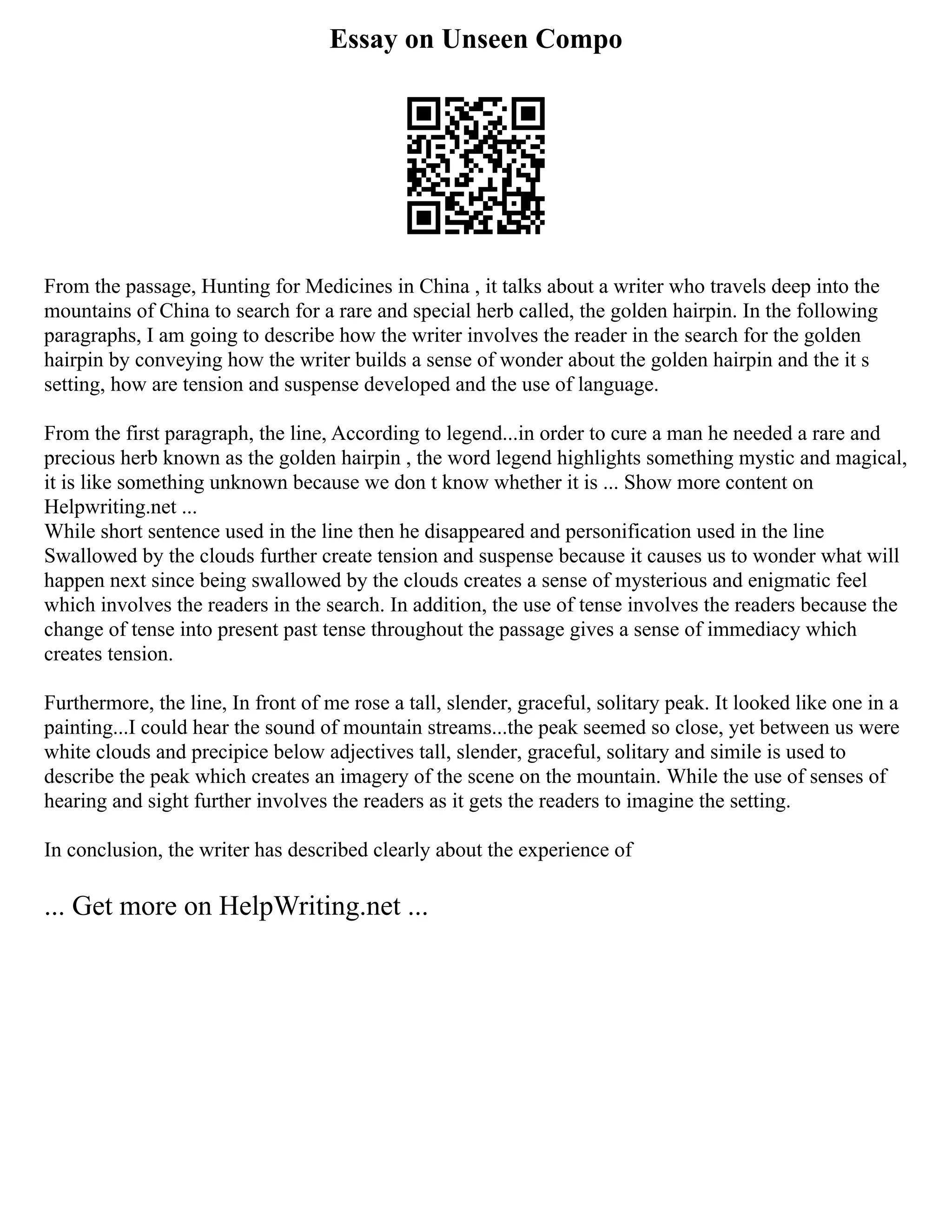 Essay on Unseen Compo
From the passage, Hunting for Medicines in China , it talks about a writer who travels deep into the
mountains of China to search for a rare and special herb called, the golden hairpin. In the following
paragraphs, I am going to describe how the writer involves the reader in the search for the golden
hairpin by conveying how the writer builds a sense of wonder about the golden hairpin and the it s
setting, how are tension and suspense developed and the use of language.
From the first paragraph, the line, According to legend...in order to cure a man he needed a rare and
precious herb known as the golden hairpin , the word legend highlights something mystic and magical,
it is like something unknown because we don t know whether it is ... Show more content on
Helpwriting.net ...
While short sentence used in the line then he disappeared and personification used in the line
Swallowed by the clouds further create tension and suspense because it causes us to wonder what will
happen next since being swallowed by the clouds creates a sense of mysterious and enigmatic feel
which involves the readers in the search. In addition, the use of tense involves the readers because the
change of tense into present past tense throughout the passage gives a sense of immediacy which
creates tension.
Furthermore, the line, In front of me rose a tall, slender, graceful, solitary peak. It looked like one in a
painting...I could hear the sound of mountain streams...the peak seemed so close, yet between us were
white clouds and precipice below adjectives tall, slender, graceful, solitary and simile is used to
describe the peak which creates an imagery of the scene on the mountain. While the use of senses of
hearing and sight further involves the readers as it gets the readers to imagine the setting.
In conclusion, the writer has described clearly about the experience of
... Get more on HelpWriting.net ...
 