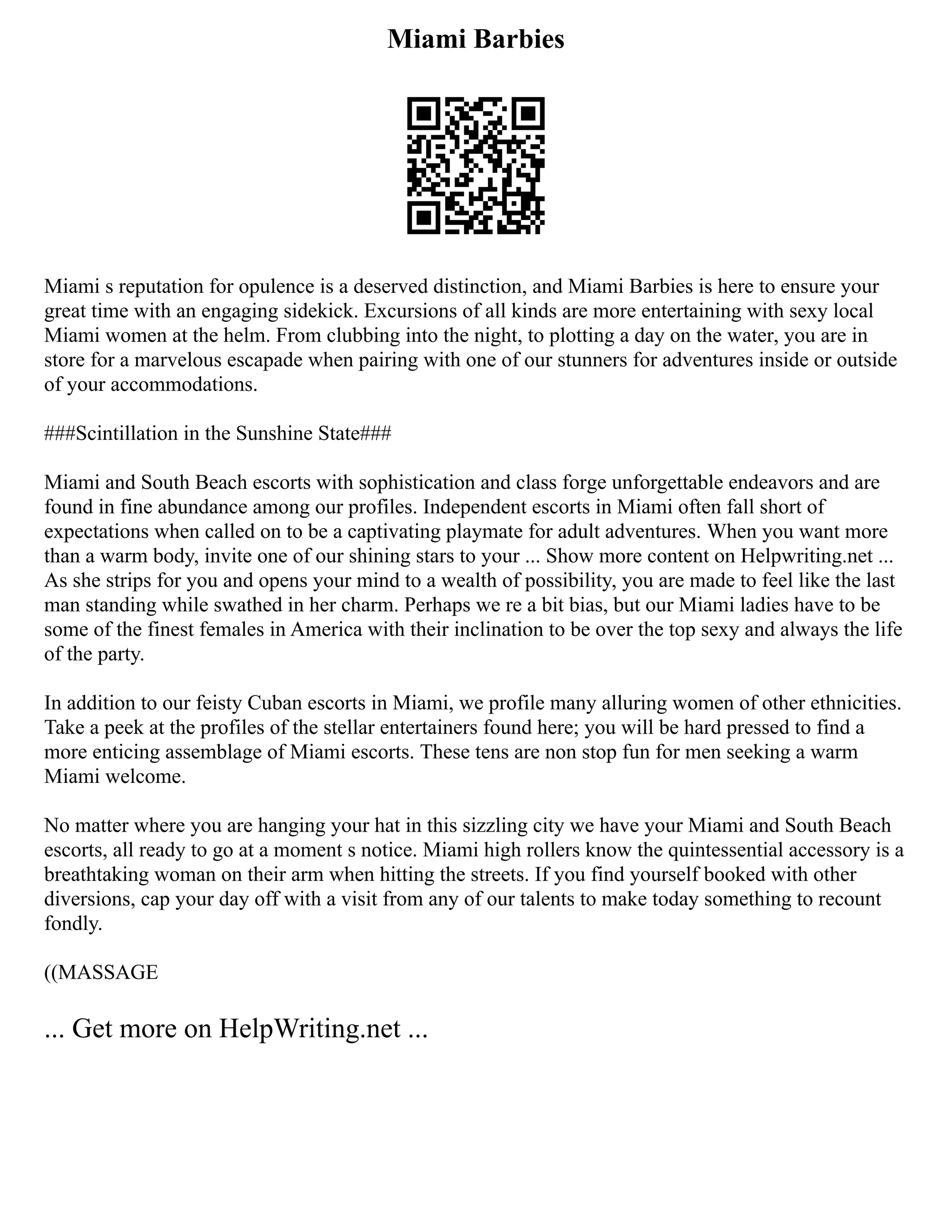 Miami Barbies
Miami s reputation for opulence is a deserved distinction, and Miami Barbies is here to ensure your
great time with an engaging sidekick. Excursions of all kinds are more entertaining with sexy local
Miami women at the helm. From clubbing into the night, to plotting a day on the water, you are in
store for a marvelous escapade when pairing with one of our stunners for adventures inside or outside
of your accommodations.
###Scintillation in the Sunshine State###
Miami and South Beach escorts with sophistication and class forge unforgettable endeavors and are
found in fine abundance among our profiles. Independent escorts in Miami often fall short of
expectations when called on to be a captivating playmate for adult adventures. When you want more
than a warm body, invite one of our shining stars to your ... Show more content on Helpwriting.net ...
As she strips for you and opens your mind to a wealth of possibility, you are made to feel like the last
man standing while swathed in her charm. Perhaps we re a bit bias, but our Miami ladies have to be
some of the finest females in America with their inclination to be over the top sexy and always the life
of the party.
In addition to our feisty Cuban escorts in Miami, we profile many alluring women of other ethnicities.
Take a peek at the profiles of the stellar entertainers found here; you will be hard pressed to find a
more enticing assemblage of Miami escorts. These tens are non stop fun for men seeking a warm
Miami welcome.
No matter where you are hanging your hat in this sizzling city we have your Miami and South Beach
escorts, all ready to go at a moment s notice. Miami high rollers know the quintessential accessory is a
breathtaking woman on their arm when hitting the streets. If you find yourself booked with other
diversions, cap your day off with a visit from any of our talents to make today something to recount
fondly.
((MASSAGE
... Get more on HelpWriting.net ...
 