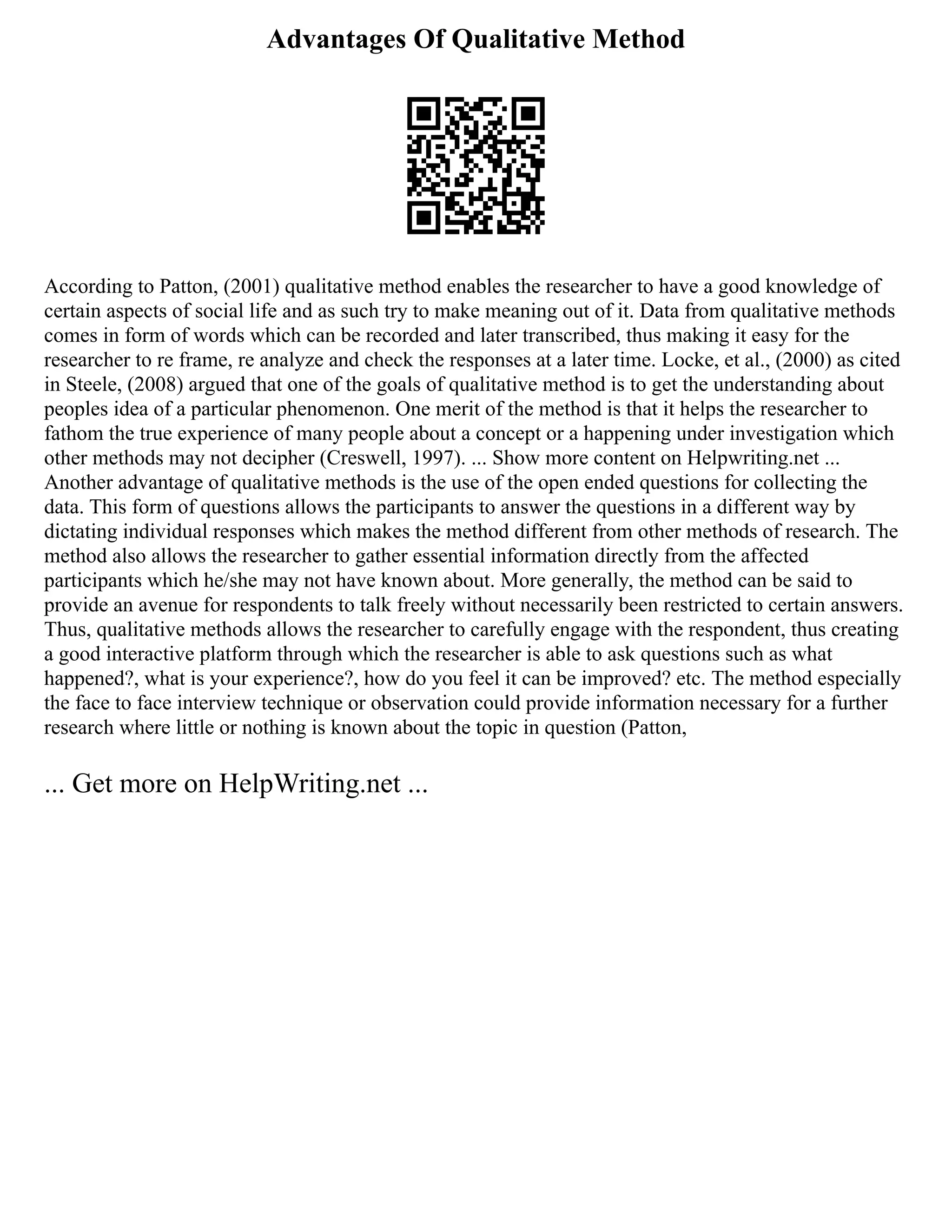 Advantages Of Qualitative Method
According to Patton, (2001) qualitative method enables the researcher to have a good knowledge of
certain aspects of social life and as such try to make meaning out of it. Data from qualitative methods
comes in form of words which can be recorded and later transcribed, thus making it easy for the
researcher to re frame, re analyze and check the responses at a later time. Locke, et al., (2000) as cited
in Steele, (2008) argued that one of the goals of qualitative method is to get the understanding about
peoples idea of a particular phenomenon. One merit of the method is that it helps the researcher to
fathom the true experience of many people about a concept or a happening under investigation which
other methods may not decipher (Creswell, 1997). ... Show more content on Helpwriting.net ...
Another advantage of qualitative methods is the use of the open ended questions for collecting the
data. This form of questions allows the participants to answer the questions in a different way by
dictating individual responses which makes the method different from other methods of research. The
method also allows the researcher to gather essential information directly from the affected
participants which he/she may not have known about. More generally, the method can be said to
provide an avenue for respondents to talk freely without necessarily been restricted to certain answers.
Thus, qualitative methods allows the researcher to carefully engage with the respondent, thus creating
a good interactive platform through which the researcher is able to ask questions such as what
happened?, what is your experience?, how do you feel it can be improved? etc. The method especially
the face to face interview technique or observation could provide information necessary for a further
research where little or nothing is known about the topic in question (Patton,
... Get more on HelpWriting.net ...
 