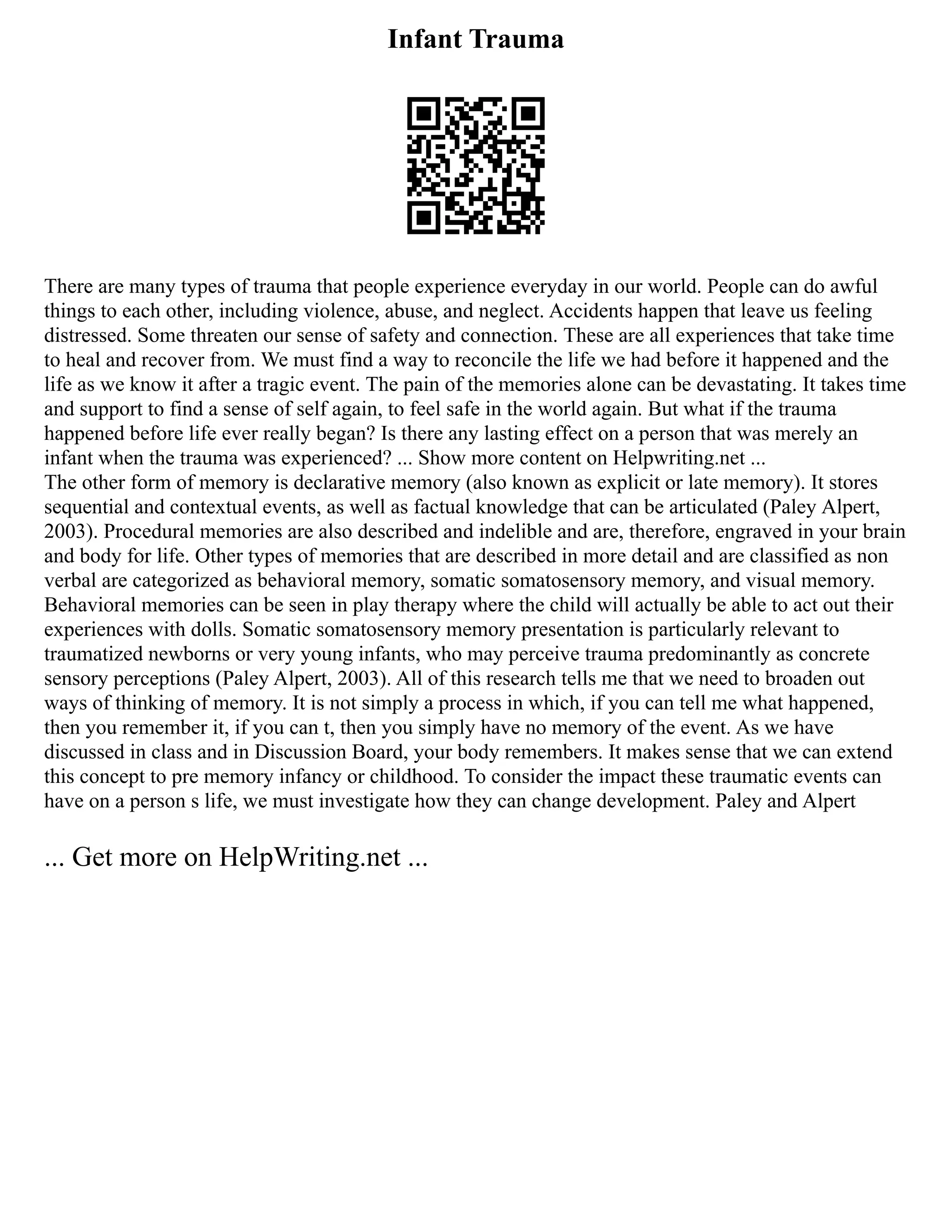 Infant Trauma
There are many types of trauma that people experience everyday in our world. People can do awful
things to each other, including violence, abuse, and neglect. Accidents happen that leave us feeling
distressed. Some threaten our sense of safety and connection. These are all experiences that take time
to heal and recover from. We must find a way to reconcile the life we had before it happened and the
life as we know it after a tragic event. The pain of the memories alone can be devastating. It takes time
and support to find a sense of self again, to feel safe in the world again. But what if the trauma
happened before life ever really began? Is there any lasting effect on a person that was merely an
infant when the trauma was experienced? ... Show more content on Helpwriting.net ...
The other form of memory is declarative memory (also known as explicit or late memory). It stores
sequential and contextual events, as well as factual knowledge that can be articulated (Paley Alpert,
2003). Procedural memories are also described and indelible and are, therefore, engraved in your brain
and body for life. Other types of memories that are described in more detail and are classified as non
verbal are categorized as behavioral memory, somatic somatosensory memory, and visual memory.
Behavioral memories can be seen in play therapy where the child will actually be able to act out their
experiences with dolls. Somatic somatosensory memory presentation is particularly relevant to
traumatized newborns or very young infants, who may perceive trauma predominantly as concrete
sensory perceptions (Paley Alpert, 2003). All of this research tells me that we need to broaden out
ways of thinking of memory. It is not simply a process in which, if you can tell me what happened,
then you remember it, if you can t, then you simply have no memory of the event. As we have
discussed in class and in Discussion Board, your body remembers. It makes sense that we can extend
this concept to pre memory infancy or childhood. To consider the impact these traumatic events can
have on a person s life, we must investigate how they can change development. Paley and Alpert
... Get more on HelpWriting.net ...
 
