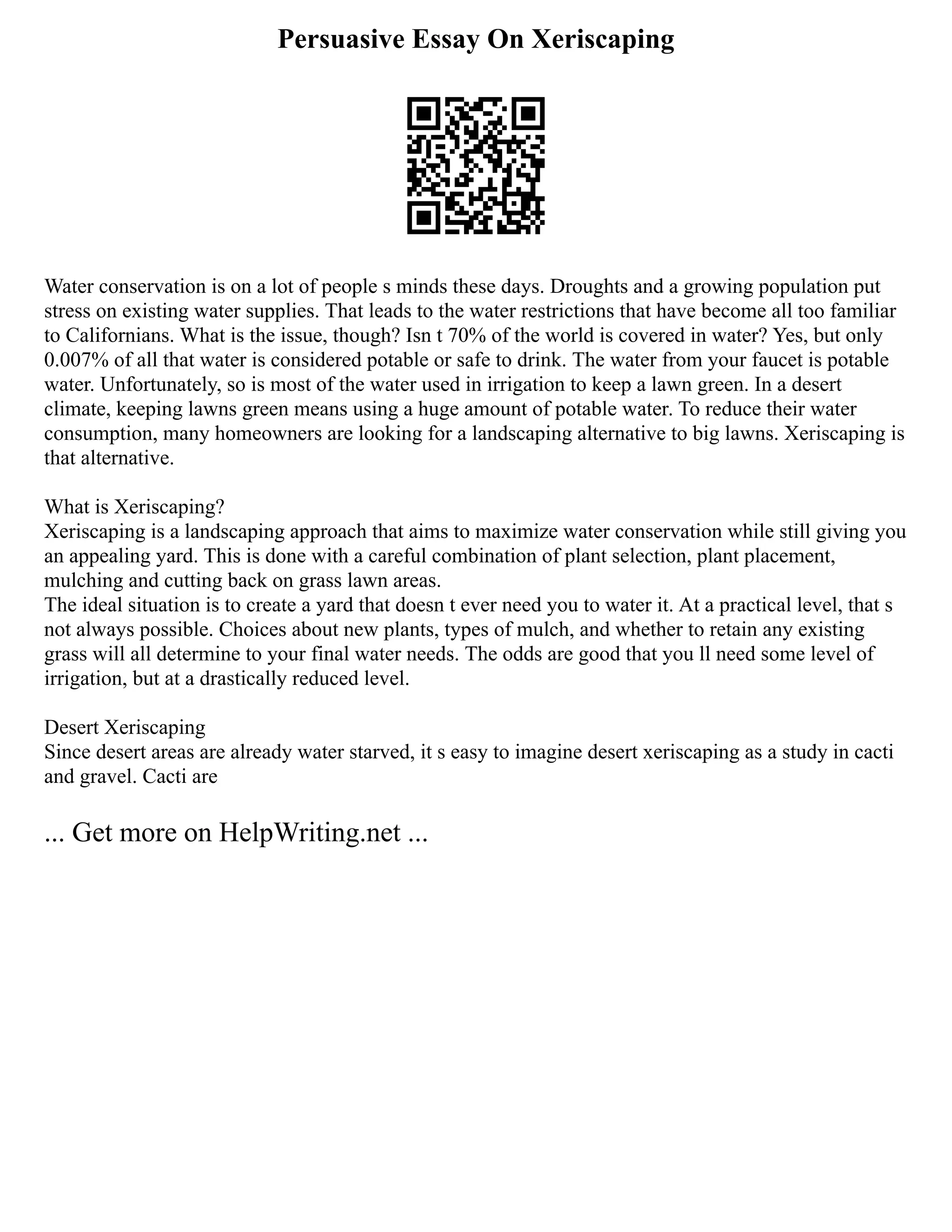 Persuasive Essay On Xeriscaping
Water conservation is on a lot of people s minds these days. Droughts and a growing population put
stress on existing water supplies. That leads to the water restrictions that have become all too familiar
to Californians. What is the issue, though? Isn t 70% of the world is covered in water? Yes, but only
0.007% of all that water is considered potable or safe to drink. The water from your faucet is potable
water. Unfortunately, so is most of the water used in irrigation to keep a lawn green. In a desert
climate, keeping lawns green means using a huge amount of potable water. To reduce their water
consumption, many homeowners are looking for a landscaping alternative to big lawns. Xeriscaping is
that alternative.
What is Xeriscaping?
Xeriscaping is a landscaping approach that aims to maximize water conservation while still giving you
an appealing yard. This is done with a careful combination of plant selection, plant placement,
mulching and cutting back on grass lawn areas.
The ideal situation is to create a yard that doesn t ever need you to water it. At a practical level, that s
not always possible. Choices about new plants, types of mulch, and whether to retain any existing
grass will all determine to your final water needs. The odds are good that you ll need some level of
irrigation, but at a drastically reduced level.
Desert Xeriscaping
Since desert areas are already water starved, it s easy to imagine desert xeriscaping as a study in cacti
and gravel. Cacti are
... Get more on HelpWriting.net ...
 