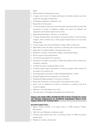 ledgers
 Deal with banks in banking related matters.
 I support and monitor the financial performance and identify potential over/under
expend=itre and suggest remedial action.
 Funds Request preparation on Quarterly basis
 Responsible for all transactions
 I review procurement request and work with purchase committee & RO to initiate local
procurement in domain of equipment, supplies, and services cost effectively and
transparently and maintains update inventory record.
 Prepare Bank Reconciliation statements on monthly basis.
 I interpret financial policies and procedures and provide guidance to staff and project
managers. Strive to identify ways in which program financial needs can be met within
existing polices.
 I submit variance report along with Peachtree backup to RO on weekly basis.
 Responsible to ensure the release of payments of staff salary and/or vendor/consultants
 Responsible to Coordinate/facilitate internal & external audit.
 Participation in weekly, monthly review, reflection and planning meetings
 Provide support in sponsorship activities
 Any thematic task assigned by the supervisor
 Procurement of material as per policy of AAPK which includes; Call for quotation and
comparative statements.
 Coordinate the process buying and selling of assets.
 Coordinate logistic support (procurement of stationery, program related material etc)
and supply to the concerned area.
 Ensure appropriate maintenance of office building and cleanliness of office
 Boarding/lodging and travel arrangement for visitors’ staff.
 Boarding and lodging arrangement of any type of workshop.
 Responsible of reviewing of inventory record, Fuel statements, leave records.
 Liaison with tax department for deposit of deductions on purchases made from
vendors & suppliers.
 Preparation of monthly Budget verses Actual.
 Up-to-date record of all lodging and boarding both in hard and soft.
Finance and Admin Officer RAHBAR LRP-23 Buner (Funded by Action
Aid Pakistan implemented by RAHBAR Organization Buner) From
January 2010 to 28th
February 2014.
RESPONSIBILITIES :
 Regular financial reporting in the agreed format of AAPK (Expense, Variance,
Reconciliation)
 Daily Cash count Preparation and getting a singed
 Ensuring proper financial data entry in accounting software of AAPK and generate
financial report
 Preparation of variance analysis report
 