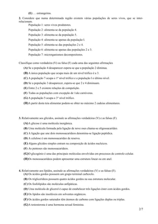 (E) … estrangeiras.
2. Considere que numa determinada região existem várias populações de seres vivos, que se inter-
relacionam.
        População 1: seres vivos produtores.
        População 2: alimenta-se da população 4.
        População 3: alimenta-se da população 5.
        População 4: alimenta-se apenas da população l.
        População 5: alimenta-se das populações 2 e 4.
        População 6: alimenta-se apenas das populações 2 e 3.
        População 7: microrganismos decompositores.

Classifique como verdadeira (V) ou falsa (F) cada uma das seguintes afirmações
    (A) Se a população 4 desaparecer espera-se que a população 2 diminua.
    (B) A única população que ocupa mais de um nível trófico é a 3.
    (C) A população 7 ocupa o 1º nível trófico e a população l o último nível.
    (D) Se a população 3 desaparecer, espera-se que 2 e 4 diminuam.
    (E) Entre 2 e 5 existem relações de competição.
    (F) Todas as populações com excepção de 1são carnívoras.
    (G) A população 5 ocupa o 3° nível trófico.
    (H) A partir desta teia alimentar podem-se obter no máximo 2 cadeias alimentares.



3. Relativamente aos glícidos, assinale as afirmações verdadeiras (V) e as falsas (F).
    (A) A glicose é uma molécula inorgânica.
    (B) Uma molécula formada pela ligação de nove oses chama-se oligossacarídeo.
    (C) A ligação que une dois monossacarídeos denomina-se ligação peptídica.
    (D) A celulose é um monossacarideo de reserva.
    (E) Alguns glícidos simples entram na composição de ácidos nucleicos.
    (F) As pentoses são monossacarídeos.
    (G) O glicogénio é uma das principais moléculas envolvidas em processos de controlo celular.
    (H) Os monossacarídeos podem apresentar uma estrutura linear ou em anel.


4. Relativamente aos lípidos, assinale as afirmações verdadeiras (V) e as falsas (F).
    (A) Os ácidos gordos possuem um grupo terminal carboxilo.
    (B) Os triglicerídeos possuem quatro ácidos gordos na sua estrutura molecular.
    (C) Os fosfolípidos são moléculas anfipáticas.
    (D) Uma molécula de glicerol é capaz de estabelecer três ligações éster com ácidos gordos.
    (E) Os lípidos são insolúveis em solventes orgânicos.
    (F) Os ácidos gordos saturados têm átomos de carbono com ligações duplas ou triplas.
    (G) A testosterona é uma hormona sexual feminina.
                                                                                                   2/7
 