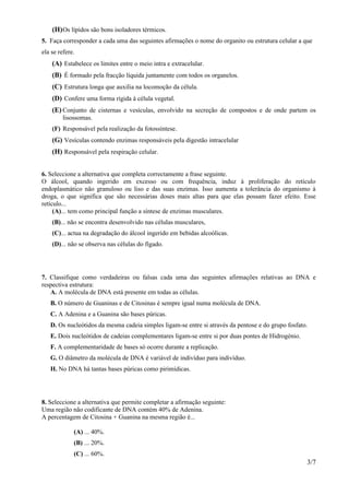 (H) Os lípidos são bons isoladores térmicos.
5. Faça corresponder a cada uma das seguintes afirmações o nome do organito ou estrutura celular a que
ela se refere.
    (A) Estabelece os limites entre o meio intra e extracelular.
    (B) É formado pela fracção líquida juntamente com todos os organelos.
    (C) Estrutura longa que auxilia na locomoção da célula.
    (D) Confere uma forma rígida à célula vegetal.
    (E) Conjunto de cisternas e vesículas, envolvido na secreção de compostos e de onde partem os
         lisossomas.
    (F) Responsável pela realização da fotossíntese.
    (G) Vesículas contendo enzimas responsáveis pela digestão intracelular
    (H) Responsável pela respiração celular.


6. Seleccione a alternativa que completa correctamente a frase seguinte.
O álcool, quando ingerido em excesso ou com frequência, induz à proliferação do retículo
endoplasmático não granuloso ou liso e das suas enzimas. Isso aumenta a tolerância do organismo à
droga, o que significa que são necessárias doses mais altas para que elas possam fazer efeito. Esse
retículo...
     (A)... tem como principal função a síntese de enzimas musculares.
    (B)... não se encontra desenvolvido nas células musculares,
    (C)... actua na degradação do álcool ingerido em bebidas alcoólicas.
    (D)... não se observa nas células do fígado.




7. Classifique como verdadeiras ou falsas cada uma das seguintes afirmações relativas ao DNA e
respectiva estrutura:
   A. A molécula de DNA está presente em todas as células.
   B. O número de Guaninas e de Citosinas é sempre igual numa molécula de DNA.
   C. A Adenina e a Guanina são bases púricas.
   D. Os nucleótidos da mesma cadeia simples ligam-se entre si através da pentose e do grupo fosfato.
   E. Dois nucleótidos de cadeias complementares ligam-se entre si por duas pontes de Hidrogénio.
   F. A complementaridade de bases só ocorre durante a replicação.
   G. O diâmetro da molécula de DNA é variável de indivíduo para indivíduo.
   H. No DNA há tantas bases púricas como pirimídicas.




8. Seleccione a alternativa que permite completar a afirmação seguinte:
Uma região não codificante de DNA contém 40% de Adenina.
A percentagem de Citosina + Guanina na mesma região é...

             (A) ... 40%.
             (B) ... 20%.
             (C) ... 60%.
                                                                                                    3/7
 