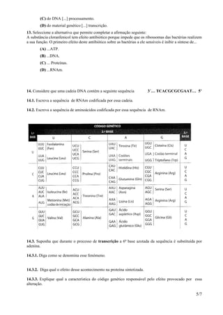 (C) do DNA [...] processamento.
        (D) do material genético [...] transcrição.
13. Seleccione a alternativa que permite completar a afirmação seguinte:
A substância cloranfenicol tem efeito antibiótico porque impede que os ribossomas das bactérias realizem
a sua função. O primeiro efeito deste antibiótico sobre as bactérias a ele sensíveis é inibir a síntese de...
        (A) ...ATP.
        (B) ...DNA.
        (C) ... Proteínas.
        (D) ...RNAm.




14. Considere que uma cadeia DNA contém a seguinte sequência               3´… TCACGCGCGAAT… 5’

14.1. Escreva a sequência de RNAm codificada por essa cadeia.

14.2. Escreva a sequência de aminoácidos codificada por essa sequência de RNAm.




14.3. Suponha que durante o processo de transcrição a 6ª base azotada da sequência é substituída por
adenina.

14.3.1. Diga como se denomina esse fenómeno.


14.3.2. Diga qual o efeito desse acontecimento na proteína sintetizada.

14.3.3. Explique qual a característica do código genético responsável pelo efeito provocado por essa
alteração.

                                                                                                         5/7
 