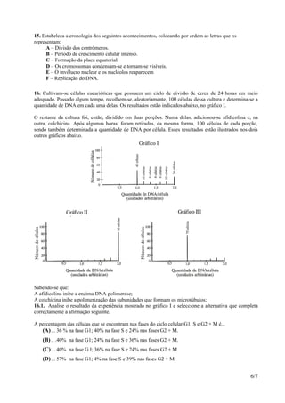 15. Estabeleça a cronologia dos seguintes acontecimentos, colocando por ordem as letras que os
representam:
      A – Divisão dos centrómeros.
      B – Período de crescimento celular intenso.
      C – Formação da placa equatorial.
      D – Os cromossomas condensam-se e tornam-se visíveis.
      E – O invólucro nuclear e os nucléolos reaparecem
      F – Replicação do DNA.

16. Cultivam-se células eucarióticas que possuem um ciclo de divisão de cerca de 24 horas em meio
adequado. Passado algum tempo, recolhem-se, aleatoriamente, 100 células dessa cultura e determina-se a
quantidade de DNA em cada uma delas. Os resultados estão indicados abaixo, no gráfico I.

O restante da cultura foi, então, dividido em duas porções. Numa delas, adicionou-se afidicolina e, na
outra, colchicina. Após algumas horas, foram retiradas, da mesma forma, 100 células de cada porção,
sendo também determinada a quantidade de DNA por célula. Esses resultados estão ilustrados nos dois
outros gráficos abaixo.




Sabendo-se que:
A afidicolina inibe a enzima DNA polimerase;
A colchicina inibe a polimerização das subunidades que formam os microtúbulos;
16.1. Analise o resultado da experiência mostrado no gráfico I e seleccione a alternativa que completa
correctamente a afirmação seguinte.

A percentagem das células que se encontram nas fases do ciclo celular G1, S e G2 + M é...
   (A) ... 36 % na fase G1; 40% na fase S e 24% nas fases G2 + M.
   (B) .. .40% na fase G1; 24% na fase S e 36% nas fases G2 + M.
   (C) ... 40% na fase G l; 36% na fase S e 24% nas fases G2 + M.
   (D) ... 57% na fase G1; 4% na fase S e 39% nas fases G2 + M.


                                                                                                  6/7
 