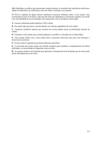 16.2. Identifique os gráficos que representam, respectivamente, os resultados das experiências onde houve
adição de afidicolina e de colchicina ao meio de cultura. Justifique a sua resposta.

17. Pôs-se a hipótese de alguns factores ambientais exercerem influência sobre o ciclo celular. Faça
corresponder S (sim) ou N (não) a cada uma das letras que identificam as afirmações seguintes, de acordo
com a possibilidade de serem utilizadas como argumentos a favor da hipótese mencionada.

A - Factores ambientais podem danificar o DNA celular.
B - Em muitos tipos de cancro, ocorrem defeitos nos sistemas reguladores do ciclo celular.
C - Pesquisas científicas sugerem que extractos de cerveja podem actuar na proliferação anormal de
células.
D - É durante o ciclo celular que as células duplicam o seu DNA e se dividem em 2 células-filhas.
E - Para estudar células com o ciclo celular lento é necessário cultivá-las num meio com nutrientes e
factores de crescimento.
F - O ciclo celular é regulado por proteínas altamente específicas.
G - A renovação dos tecidos requer um controle complexo para coordenar o comportamento de células
individuais e as necessidades do organismo como um todo.
H - As auxinas sintéticas são utilizadas para aprimorar a formação de raízes de plantas que de outro modo
teriam dificuldade para criar raízes.




                                                                                                     7/7
 