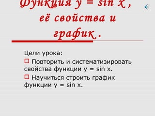 Функция у = sin x ,
её свойства и
график .
Цели урока:
 Повторить и систематизировать
свойства функции у = sin x.
 Научиться строить график
функции у = sin x.
 