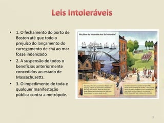 • 1. O fechamento do porto de
  Boston até que todo o
  prejuízo do lançamento do
  carregamento de chá ao mar
  fosse indenizado
• 2. A suspensão de todos o
  benefícios anteriormente
  concedidos ao estado de
  Massachusetts.
• 3. O impedimento de toda e
  qualquer manifestação
  pública contra a metrópole.



                                15
 
