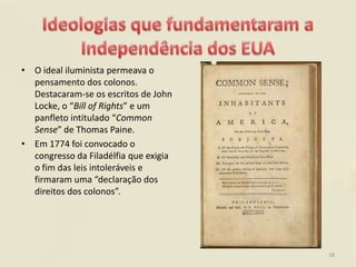 • O ideal iluminista permeava o
  pensamento dos colonos.
  Destacaram-se os escritos de John
  Locke, o “Bill of Rights” e um
  panfleto intitulado “Common
  Sense” de Thomas Paine.
• Em 1774 foi convocado o
  congresso da Filadélfia que exigia
  o fim das leis intoleráveis e
  firmaram uma “declaração dos
  direitos dos colonos”.




                                       18
 