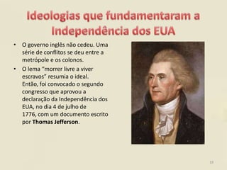 • O governo inglês não cedeu. Uma
  série de conflitos se deu entre a
  metrópole e os colonos.
• O lema “morrer livre a viver
  escravos” resumia o ideal.
  Então, foi convocado o segundo
  congresso que aprovou a
  declaração da Independência dos
  EUA, no dia 4 de julho de
  1776, com um documento escrito
  por Thomas Jefferson.




                                      19
 