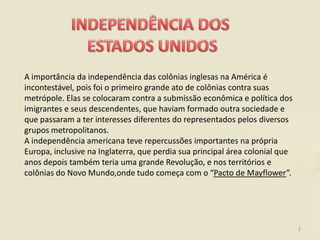 A importância da independência das colônias inglesas na América é
incontestável, pois foi o primeiro grande ato de colônias contra suas
metrópole. Elas se colocaram contra a submissão econômica e política dos
imigrantes e seus descendentes, que haviam formado outra sociedade e
que passaram a ter interesses diferentes do representados pelos diversos
grupos metropolitanos.
A independência americana teve repercussões importantes na própria
Europa, inclusive na Inglaterra, que perdia sua principal área colonial que
anos depois também teria uma grande Revolução, e nos territórios e
colônias do Novo Mundo,onde tudo começa com o “Pacto de Mayflower”.




                                                                              2
 