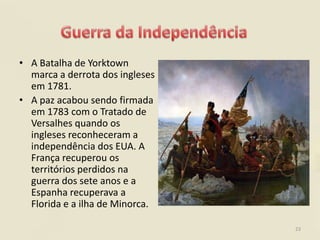 • A Batalha de Yorktown
  marca a derrota dos ingleses
  em 1781.
• A paz acabou sendo firmada
  em 1783 com o Tratado de
  Versalhes quando os
  ingleses reconheceram a
  independência dos EUA. A
  França recuperou os
  territórios perdidos na
  guerra dos sete anos e a
  Espanha recuperava a
  Florida e a ilha de Minorca.

                                 23
 