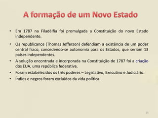 • Em 1787 na Filadélfia foi promulgada a Constituição do novo Estado
  independente.
• Os republicanos (Thomas Jefferson) defendiam a existência de um poder
  central fraco, concedendo-se autonomia para os Estados, que seriam 13
  países independentes.
• A solução encontrada e incorporada na Constituição de 1787 foi a criação
  dos EUA, uma república federativa.
• Foram estabelecidos os três poderes – Legislativo, Executivo e Judiciário.
• Índios e negros foram excluídos da vida política.




                                                                          25
 