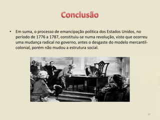 • Em suma, o processo de emancipação política dos Estados Unidos, no
  período de 1776 a 1787, constituiu-se numa revolução, visto que ocorreu
  uma mudança radical no governo, antes o desgaste do modelo mercantil-
  colonial, porém não mudou a estrutura social.




                                                                        27
 