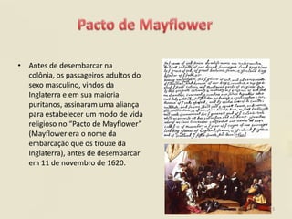 • Antes de desembarcar na
  colônia, os passageiros adultos do
  sexo masculino, vindos da
  Inglaterra e em sua maioria
  puritanos, assinaram uma aliança
  para estabelecer um modo de vida
  religioso no “Pacto de Mayflower”
  (Mayflower era o nome da
  embarcação que os trouxe da
  Inglaterra), antes de desembarcar
  em 11 de novembro de 1620.




                                       3
 