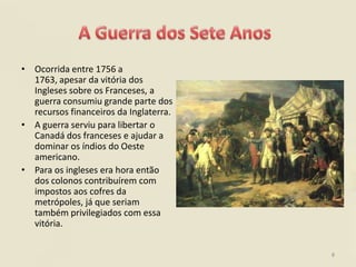 • Ocorrida entre 1756 a
  1763, apesar da vitória dos
  Ingleses sobre os Franceses, a
  guerra consumiu grande parte dos
  recursos financeiros da Inglaterra.
• A guerra serviu para libertar o
  Canadá dos franceses e ajudar a
  dominar os índios do Oeste
  americano.
• Para os ingleses era hora então
  dos colonos contribuírem com
  impostos aos cofres da
  metrópoles, já que seriam
  também privilegiados com essa
  vitória.


                                        8
 