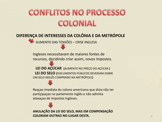 DIFERENÇA DE INTERESSES DA COLÔNIA E DA METRÓPOLE
        AUMENTO DAS TENSÕES – CRISE INGLESA


       Ingleses necessitavam de maiores fontes de
       recursos, decidindo criar assim, novos impostos.

        LEI DO AÇÚCAR (AUMENTO NO PREÇO DO AÇÚCAR )
        LEI DO SELO (DOCUMENTOS PÚBLICOS DEVERIAM EXIBIR
       UM SELO INGLÊS COMPRADO NA METRÓPOLE)


       Reaçao imediata do colono americano que dizia não ter
       partiçipaçao no parlamento inglês e não admitia
       ataxaçao de impostos ingleses.


       ANULAÇÃO DA LEI DO SELO, MAS EM COMPENSAÇÃO
       COLORAM OUTRAS NO LUGAR DESTA.                          9
 