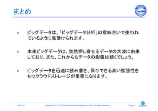 まとめ	

             ビッグデータは、「ビッグデータ分析」の意味合いで使われ
              ているように見受けられます。

             本来ビッグデータは、突然押し寄せるデータの大波に由来
              しており、また、これからもデータの膨張は続くでしょう。

             ビッグデータを迅速に読み書き、保存できる高い拡張性を
              もつクラウドストレージが重要になります。




 May 2012	
       Copyright © 2011-2012 Gemini Mobile Technologies Inc. & KK All Rights Reserved.	
   Page 15	
 