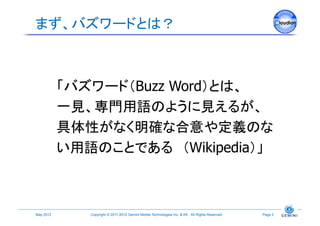 まず、バズワードとは？	



             「バズワード（Buzz Word）とは、
             一見、専門用語のように見えるが、
             具体性がなく明確な合意や定義のな
             い用語のことである （Wikipedia）」	



May 2012	
      Copyright © 2011-2012 Gemini Mobile Technologies Inc. & KK All Rights Reserved.	
   Page 3	
 