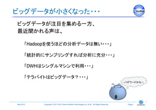 ビッグデータが小さくなった・・・	
ビッグデータが注目を集める一方、
最近聞かれる声は、

        「Hadoopを使うほどの分析データは無い・・・」

        「統計的にサンプリングすれば分析に充分・・・」

        「DWHはシングルマシンで利用・・・」

        「テラバイトはビッグデータ？・・・」
                                                                                                 バズワードかも 	




May 2012	
   Copyright © 2011-2012 Gemini Mobile Technologies Inc. & KK All Rights Reserved.	
    Page 9	
 