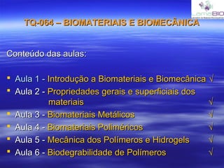 TQ-064 – BIOMATERIAIS E BIOMECÂNICATQ-064 – BIOMATERIAIS E BIOMECÂNICA
Conteúdo das aulas:Conteúdo das aulas:
 Aula 1 -Aula 1 - Introdução a Biomateriais e BiomecânicaIntrodução a Biomateriais e Biomecânica √√
 Aula 2 -Aula 2 - Propriedades gerais e superficiais dosPropriedades gerais e superficiais dos
materiaismateriais √√
 Aula 3 -Aula 3 - Biomateriais MetálicosBiomateriais Metálicos √√
 Aula 4 -Aula 4 - Biomateriais PoliméricosBiomateriais Poliméricos √√
 Aula 5 -Aula 5 - Mecânica dos Polímeros e HidrogelsMecânica dos Polímeros e Hidrogels √√
 Aula 6 -Aula 6 - Biodegrabilidade de PolímerosBiodegrabilidade de Polímeros √√
 