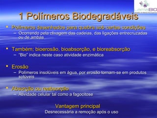1 Polímeros Biodegradáveis1 Polímeros Biodegradáveis
 Polímeros desenhados para quebra sob certas condiçõesPolímeros desenhados para quebra sob certas condições
– Ocorrendo pela clivagem das cadeias, das ligações entrecruzadasOcorrendo pela clivagem das cadeias, das ligações entrecruzadas
ou de ambasou de ambas
 Também; bioerosão, bioabsorção, e bioreabsorçãoTambém; bioerosão, bioabsorção, e bioreabsorção
– ““Bio” indica neste caso atividade enzimáticaBio” indica neste caso atividade enzimática
 ErosãoErosão
– Polímeros insolúveis em água, por erosão tornam-se em produtosPolímeros insolúveis em água, por erosão tornam-se em produtos
solúveissolúveis
 Absorção ou reabsorçãoAbsorção ou reabsorção
– Atividade celular tal como a fagocitoseAtividade celular tal como a fagocitose
Vantagem principalVantagem principal
Desnecessária a remoção após o usoDesnecessária a remoção após o uso
 