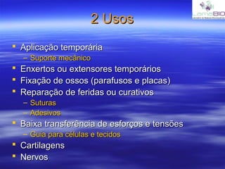 2 Usos2 Usos
 Aplicação temporáriaAplicação temporária
– Suporte mecânicoSuporte mecânico
 Enxertos ou extensores temporáriosEnxertos ou extensores temporários
 Fixação de ossos (parafusos e placas)Fixação de ossos (parafusos e placas)
 Reparação de feridas ou curativosReparação de feridas ou curativos
– SuturasSuturas
– AdesivosAdesivos
 Baixa transferência de esforços e tensõesBaixa transferência de esforços e tensões
– Guia para células e tecidosGuia para células e tecidos
 CartilagensCartilagens
 NervosNervos
 