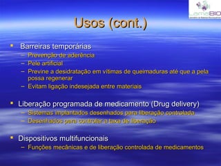 Usos (cont.)Usos (cont.)
 Barreiras temporáriasBarreiras temporárias
– Prevenção de aderênciaPrevenção de aderência
– Pele artificialPele artificial
– Previne a desidratação em vítimas de queimaduras até que a pelaPrevine a desidratação em vítimas de queimaduras até que a pela
possa regenerarpossa regenerar
– Evitam ligação indesejada entre materiaisEvitam ligação indesejada entre materiais
 Liberação programada de medicamento (Drug delivery)Liberação programada de medicamento (Drug delivery)
– Sistemas implantados desenhados para liberação controladaSistemas implantados desenhados para liberação controlada
– Desenhados para controlar a taxa de liberaçãoDesenhados para controlar a taxa de liberação
 Dispositivos multifuncionaisDispositivos multifuncionais
– Funções mecânicas e de liberação controlada de medicamentosFunções mecânicas e de liberação controlada de medicamentos
 