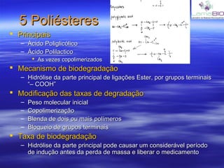 5 Poliésteres5 Poliésteres
 PrincipaisPrincipais
– Ácido PoliglicólicoÁcido Poliglicólico
– Ácido PolilacticoÁcido Polilactico
 As vezes copolimerizadosAs vezes copolimerizados
 Mecanismo de biodegradaçãoMecanismo de biodegradação
– Hidrólise da parte principal de ligações Ester, por grupos terminaisHidrólise da parte principal de ligações Ester, por grupos terminais
“– COOH”“– COOH”
 Modificação das taxas de degradaçãoModificação das taxas de degradação
– Peso molecular inicialPeso molecular inicial
– CopolimerizaçãoCopolimerização
– Blenda de dois ou mais polímerosBlenda de dois ou mais polímeros
– Bloqueio de grupos terminaisBloqueio de grupos terminais
 Taxa de biodegradaçãoTaxa de biodegradação
– Hidrólise da parte principal pode causar um considerável períodoHidrólise da parte principal pode causar um considerável período
de indução antes da perda de massa e liberar o medicamentode indução antes da perda de massa e liberar o medicamento
 