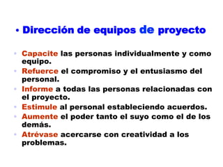 •  Dirección de equipos       de proyecto

•  Capacite las personas individualmente y como
   equipo.
•  Refuerce el compromiso y el entusiasmo del
   personal.
•  Informe a todas las personas relacionadas con
   el proyecto.
•  Estimule al personal estableciendo acuerdos.
•  Aumente el poder tanto el suyo como el de los
   demás.
•  Atrévase acercarse con creatividad a los
   problemas.
 