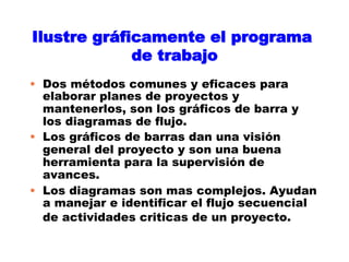 Ilustre gráficamente el programa
             de trabajo
•  Dos métodos comunes y eficaces para
   elaborar planes de proyectos y
   mantenerlos, son los gráficos de barra y
   los diagramas de flujo.
•  Los gráficos de barras dan una visión
   general del proyecto y son una buena
   herramienta para la supervisión de
   avances.
•  Los diagramas son mas complejos. Ayudan
   a manejar e identificar el flujo secuencial
   de actividades criticas de un proyecto.
 