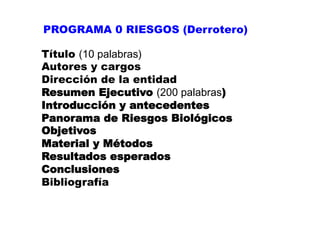 PROGRAMA 0 RIESGOS (Derrotero)

Título (10 palabras)
Autores y cargos
Dirección de la entidad
Resumen Ejecutivo (200 palabras)
Introducción y antecedentes
Panorama de Riesgos Biológicos
Objetivos
Material y Métodos
Resultados esperados
Conclusiones
Bibliografía
 