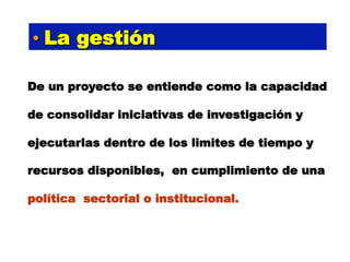 •  La gestión

De un proyecto se entiende como la capacidad

de consolidar iniciativas de investigación y

ejecutarlas dentro de los limites de tiempo y

recursos disponibles, en cumplimiento de una

política sectorial o institucional.
 