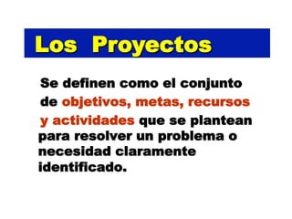 Los Proyectos
Se definen como el conjunto
de objetivos, metas, recursos
y actividades que se plantean
para resolver un problema o
necesidad claramente
identificado.
 