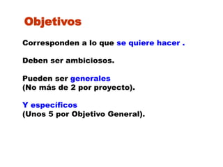 Objetivos
Corresponden a lo que se quiere hacer .

Deben ser ambiciosos.

Pueden ser generales
(No más de 2 por proyecto).

Y específicos
(Unos 5 por Objetivo General).
 