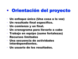 •  Orientación del proyecto
•  Un enfoque único (Una cosa a la vez)
•  Un resultado final específico.
•  Un comienzo y un final.
•  Un cronograma para llevarlo a cabo
•  Trabajo en equipo (sume fortalezas)
•  Recursos limitados
•  Una secuencia de actividades
   interdependientes.
•  Un usuario de los resultados.
 