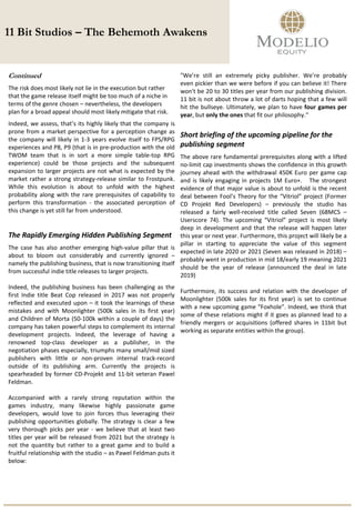 11 Bit Studios – The Behemoth Awakens
Continued
The risk does most likely not lie in the execution but rather
that the game release itself might be too much of a niche in
terms of the genre chosen – nevertheless, the developers
plan for a broad appeal should most likely mitigate that risk.
Indeed, we assess, that’s its highly likely that the company is
prone from a market perspective for a perception change as
the company will likely in 1-3 years evolve itself to FPS/RPG
experiences and P8, P9 (that is in pre-production with the old
TWOM team that is in sort a more simple table-top RPG
experience) could be those projects and the subsequent
expansion to larger projects are not what is expected by the
market rather a strong strategy-release similar to Frostpunk.
While this evolution is about to unfold with the highest
probability along with the rare prerequisites of capability to
perform this transformation - the associated perception of
this change is yet still far from understood.
The Rapidly Emerging Hidden Publishing Segment
The case has also another emerging high-value pillar that is
about to bloom out considerably and currently ignored –
namely the publishing business, that is now transitioning itself
from successful indie title releases to larger projects.
Indeed, the publishing business has been challenging as the
first Indie title Beat Cop released in 2017 was not properly
reflected and executed upon – it took the learnings of these
mistakes and with Moonlighter (500k sales in its first year)
and Children of Morta (50-100k within a couple of days) the
company has taken powerful steps to complement its internal
development projects. Indeed, the leverage of having a
renowned top-class developer as a publisher, in the
negotiation phases especially, triumphs many small/mid sized
publishers with little or non-proven internal track-record
outside of its publishing arm. Currently the projects is
spearheaded by former CD-Projekt and 11-bit veteran Pawel
Feldman.
Accompanied with a rarely strong reputation within the
games industry, many likewise highly passionate game
developers, would love to join forces thus leveraging their
publishing opportunities globally. The strategy is clear a few
very thorough picks per year - we believe that at least two
titles per year will be released from 2021 but the strategy is
not the quantity but rather to a great game and to build a
fruitful relationship with the studio – as Pawel Feldman puts it
below:
"We’re still an extremely picky publisher. We’re probably
even pickier than we were before if you can believe it! There
won't be 20 to 30 titles per year from our publishing division.
11 bit is not about throw a lot of darts hoping that a few will
hit the bullseye. Ultimately, we plan to have four games per
year, but only the ones that fit our philosophy.“
Short briefing of the upcoming pipeline for the
publishing segment
The above rare fundamental prerequisites along with a lifted
no-limit cap investments shows the confidence in this growth
journey ahead with the withdrawal 450K Euro per game cap
and is likely engaging in projects 1M Euro+. The strongest
evidence of that major value is about to unfold is the recent
deal between Fool’s Theory for the “Vitriol” project (Former
CD Projekt Red Developers) – previously the studio has
released a fairly well-received title called Seven (68MCS –
Userscore 74). The upcoming “Vitriol” project is most likely
deep in development and that the release will happen later
this year or next year. Furthermore, this project will likely be a
pillar in starting to appreciate the value of this segment
expected in late 2020 or 2021 (Seven was released in 2018) –
probably went in production in mid 18/early 19 meaning 2021
should be the year of release (announced the deal in late
2019)
Furthermore, its success and relation with the developer of
Moonlighter (500k sales for its first year) is set to continue
with a new upcoming game “Foxhole”. Indeed, we think that
some of these relations might if it goes as planned lead to a
friendly mergers or acquisitions (offered shares in 11bit but
working as separate entities within the group).
 