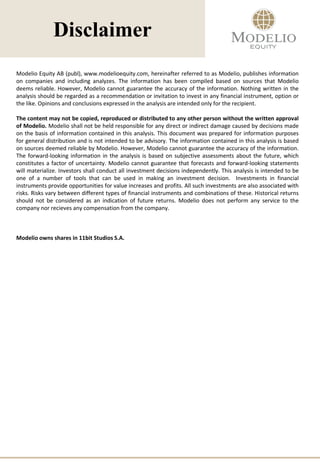 Disclaimer
Modelio Equity AB (publ), www.modelioequity.com, hereinafter referred to as Modelio, publishes information
on companies and including analyzes. The information has been compiled based on sources that Modelio
deems reliable. However, Modelio cannot guarantee the accuracy of the information. Nothing written in the
analysis should be regarded as a recommendation or invitation to invest in any financial instrument, option or
the like. Opinions and conclusions expressed in the analysis are intended only for the recipient.
The content may not be copied, reproduced or distributed to any other person without the written approval
of Modelio. Modelio shall not be held responsible for any direct or indirect damage caused by decisions made
on the basis of information contained in this analysis. This document was prepared for information purposes
for general distribution and is not intended to be advisory. The information contained in this analysis is based
on sources deemed reliable by Modelio. However, Modelio cannot guarantee the accuracy of the information.
The forward-looking information in the analysis is based on subjective assessments about the future, which
constitutes a factor of uncertainty. Modelio cannot guarantee that forecasts and forward-looking statements
will materialize. Investors shall conduct all investment decisions independently. This analysis is intended to be
one of a number of tools that can be used in making an investment decision. Investments in financial
instruments provide opportunities for value increases and profits. All such investments are also associated with
risks. Risks vary between different types of financial instruments and combinations of these. Historical returns
should not be considered as an indication of future returns. Modelio does not perform any service to the
company nor recieves any compensation from the company.
Modelio owns shares in 11bit Studios S.A.
 