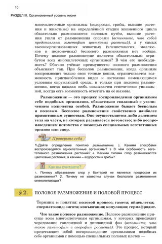 многоклеточные организмы (водоросли, грибы, высшие расте­
ния и животные) на определённой стадии жизненного цикла
обязательно размножаются половым путём, высшие расте­
ния ушли от размножения спорами (вспомните, что собой
представляет гаметофит цветковых растений), а у самых
высокоорганизованных животных (членистоногих, моллюс­
ков и позвоночных) бесполого размножения нет вообще.
Почему половое размножение является обязательным атри­
бутом всех многоклеточных организмов? В чём его необходи­
мость? Обычно учёные преимущество полового размножения
объясняют так. При бесполом размножении, когда организм
воспроизводит только свои точные копии, ограничивается воз­
можность приспособления видов к постоянно изменяющимся
условиям окружающей среды, и только при половом размно­
жении, когда каждая особь оказывается генетически уникаль­
ной, всегда есть возможность ответить на её вызовы.
Размножение — это процесс воспроизведения организмом
себе подобных организмов, обязательно связанный с увели­
чением количества особей. Размножение бывает бесполым
и половым. Бесполое размножение свойственно наиболее
примитивным существам. Оно осуществляется либо делением
тела на части, из которых развивается потомство; либо воспро­
изведением потомства с помощью специальных вегетативных
органов или спор.
1.Дайте определение понятию размножение. 2. Какими способами
воспроизводятся одноклеточные организмы? з В чём особенность веге­
тативного размножения растений? 4. Какими типами спор размножаются
цветковые растения, а какими — водоросли и грибы?
1. Почему образование спор у бактерий не является процессом их
размножения? 2. Почему не известны случаи бесполого размножения
млекопитающих?
ПОЛОВОЕ РАЗМНОЖЕНИЕ И ПОЛОВОЙ ПРОЦЕСС
Термины и понятия: половой процесс; гамета; яйцеклетка;
сперматозоид; зигота; конъюгация; копуляция; гермафродит.
Что такое половое размножение. Половое размножение при­
суще всем многоклеточным организмам, у которых происходит
чередование гаплоидной и диплоидной фаз (вспомните, что
такое гаметофит и спорофит растений). Это процесс, который
представляет собой воспроизведение организмами подобных
себе организмов с помощью специальных половых клеток —
10
РАЗДЕЛ III. Организменный уровень жизни
 
