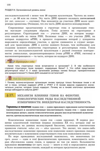последовательностей с менее чем 10 парами нуклеотидов. Частота их повто­
ров — до 10 млн на геном. Эту часть ДНК принято называть саттелитной
(от лат. сателлес — спутник). Она находится на участках ДНК возле цент­
ромеры хромосомы. Очевидно, что эта часть ДНК является некодирующей.
Современные представления о структуре гена и организации гено­
ма выглядят следующим образом. Гены делятся на структурные и
регуляторные. Структурный ген — участок ДНК, на котором кодиру­
ется какой-либо из типов РНК. Белковые гены — это участки ДНК, на
которых кодируется иРНК, в процессе созревания которой у эукариотов
вырезаются определённые участки, а другие сшиваются и служат матри­
цей для трансляции. ДНК в клетке намного больше, чем необходимо для
создания нужного количества структурных и регуляторных генов. Геном
состоит из последовательностей нуклеотидов с разной степенью повторяе­
мости: уникальные, среднеповторяющиеся (гены рРНК и тРНК, гистоны) и
высокоповторяющиеся — та часть, которая не кодирует ДНК.
100
РАЗДЕЛ III. Организменный уровень жизни
Какие типы структурных генов встречаются в организме? 2. В чём особенности
строения структурных генов эукариот, кодирующих белки? 3. Что собой представляют
регуляторные гены? 4. У каких организмов размеры генома больше: прокариотических
или эукариотических? 5. Какая ДНК называется саттелитной?
1 Почему экзонно-интронная организация генома присуща только белковым генам и её
нет в генах, которые кодируют рРНК и тРНК? 2 В геноме вирусов содержатся исклю­
чительно участки, которые только кодируют. Почему же в геноме клеточных организмов
всегда наблюдается избыток ДНК?
МЕХАНИЗМ ВЛИЯНИЯ ГЕНОВ НА ФЕНОТИП.
ГОМОЛОГИЧЕСКИЕ РЯДЫ НАСЛЕДСТВЕННОЙ
ИЗМЕНЧИВОСТИ. ВНЕЯДЕРНАЯ НАСЛЕДСТВЕННОСТЬ
Термины и понятия: «один ген — один признак»; признаки качественные
(моногенные) и количественные (полигенные); «один ген — одна поли-
пептидная цепь»; закон гомологических рядов наследственной изменчи­
вости; цитоплазматическая наследственность.
Классическая концепция: «один ген —один признак». В период раз­
вития классической генетики (первая половина XX ст.), которая ещё не
основывалась на данных молекулярной биологии, основным генетическим
правилом считали: «один ген — один признак». Это значит, что какое-либо
наследственное изменение признака или появление нового признака связано
исключительно с изменением существующего гена или появлением нового.
По мере проводимых исследований выяснилось, что моногенных (от
греч. монос — один и ген) фенотипических признаков, изменчивость кото­
рых обусловлена одним геном, в природе не так уж много. Большинство
признаков полигенны (от греч. полис — много и ген) и определяются двумя
и более независимыми генами, каждый из которых представлен двумя
 