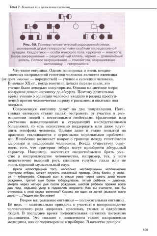 Что такое евгеника. Одним из спорных и очень неодно­
значных направлений генетики человека является евгеника
(от греч. евгенес — породистый) — учение о селекции человека.
В начале XX ст., когда генетика делала первые шаги, это
учение было довольно популярным. Однако нацистское миро­
воззрение довело евгенику до абсурда. Поэтому длительное
время учение о селекции человека входило в разряд преступ­
лений против человечества наряду с расизмом и опытами над
людьми.
Современную евгенику делят на два направления. Нега­
тивная евгеника ставит целью отстранить от участия в раз­
множении людей с негативными свойствами (физически или
умственно неполноценных и страдающих наследственными
болезнями), то есть искусственно поддержать или даже улуч­
шить генофонд человека. Однако даже и такие попытки на
практике сталкиваются с огромными моральными проблема­
ми. Неизбежно возникает вопрос о границе между генетически
здоровым и нездоровым человеком. Всегда существует опас­
ность того, что критерии отбора могут приобрести абсурдный
характер. Например, посчитают «недостойными» брать уча­
стие в воспроизводстве человечества, например, тех, у кого
недостаточно высокий рост, слишком голубые глаза или не
очень хороший музыкальный слух.
Яркой иллюстрацией того, насколько несовершенны человеческие
<ритерии отбора, может служить известный пример. Отец болен, у мате­
ри — туберкулёз. Старший сын в семье умер через шесть дней после
рождения, третий сын болен туберкулёзом, пятый ребёнок — девочка,
умерла через четыре дня после рождения, шестой ребёнок прожил всего
два года, седьмой умер в годовалом возрасте. Как вы считаете, как бы
отнеслась к этой семье евгеника? Однако же один из детей (выжили всего
двое) — ... Людвиг ван Бетховен!
Второе направление евгеники — положительная евгеника.
Её цель — максимально привлечь к участию в воспроизводстве
человеческого рода здоровых, красивых, умных и одарённых
людей. В последнее время положительная евгеника постоянно
развивается. Это связано с появлением такого направления
медицины, как оплодотворение в пробирке. В качестве доноров
109
Тема 7. Генотип как целостная система__________________________________________________
 