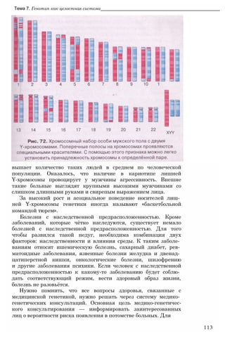 Тема 7. Генотип как целостная система________________________________________________
вышает количество таких людей в среднем по человеческой
популяции. Оказалось, что наличие в кариотипе лишней
Y-хромосомы провоцирует у мужчины агрессивность. Внешне
такие больные выглядят крупными высокими мужчинами со
слишком длинными руками и свирепым выражением лица.
За высокий рост и асоциальное поведение носителей лиш­
ней Y-хромосомы генетики иногда называют «баскетбольной
командой тюрем».
Болезни с наследственной предрасположенностью. Кроме
заболеваний, которые чётко наследуются, существует немало
болезней с наследственной предрасположенностью. Для того
чтобы развился такой недуг, необходима комбинация двух
факторов: наследственности и влияния среды. К таким заболе­
ваниям относят ишемическую болезнь, сахарный диабет, рев­
матоидные заболевания, язвенные болезни желудка и двенад­
цатиперстной кишки, онкологические болезни, шизофрению
и другие заболевания психики. Если человек с наследственной
предрасположенностью к какому-то заболеванию будет соблю­
дать соответствующий режим, вести здоровый образ жизни,
болезнь не разовьётся.
Нужно помнить, что все вопросы здоровья, связанные с
медицинской генетикой, нужно решать через систему медико­
генетических консультаций. Основная цель медико-генетичес-
кого консультирования — информировать заинтересованных
лиц о вероятности риска появления в потомстве больных. Для
113
 
